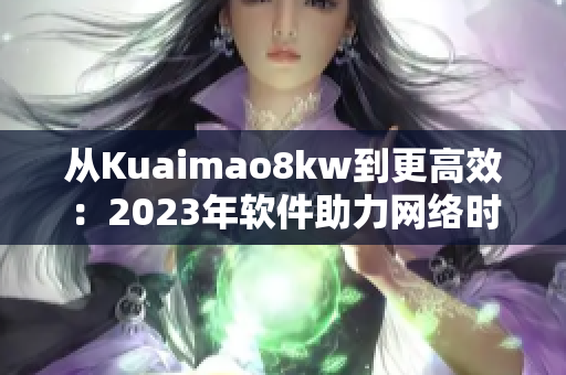 从Kuaimao8kw到更高效：2023年软件助力网络时代