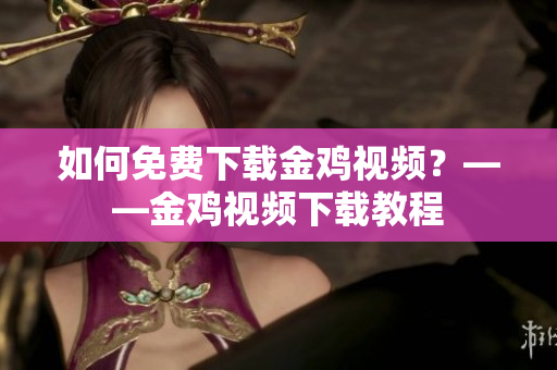 如何免费下载金鸡视频？——金鸡视频下载教程