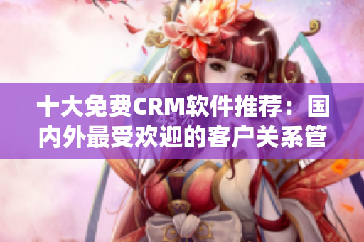 十大免费CRM软件推荐：国内外最受欢迎的客户关系管理系统