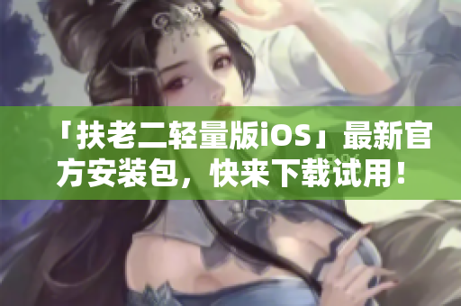 「扶老二轻量版iOS」最新官方安装包，快来下载试用！