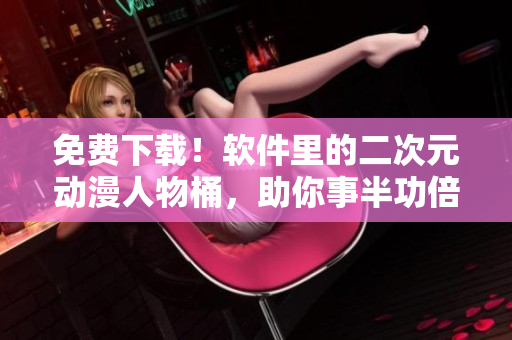 免费下载！软件里的二次元动漫人物桶，助你事半功倍！