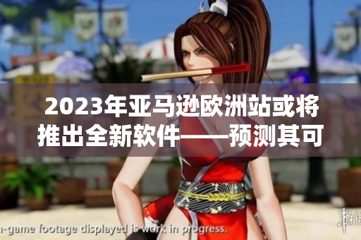 2023年亚马逊欧洲站或将推出全新软件——预测其可能功能