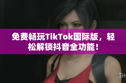 免费畅玩TikTok国际版，轻松解锁抖音全功能！