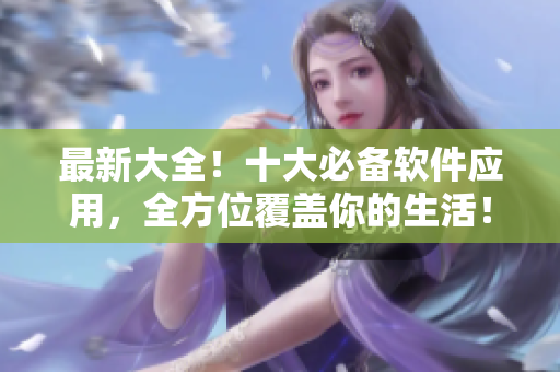 最新大全！十大必备软件应用，全方位覆盖你的生活！