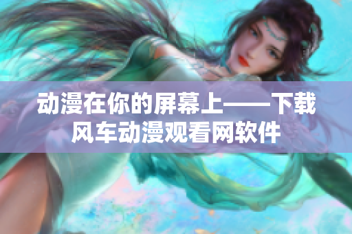 动漫在你的屏幕上——下载风车动漫观看网软件