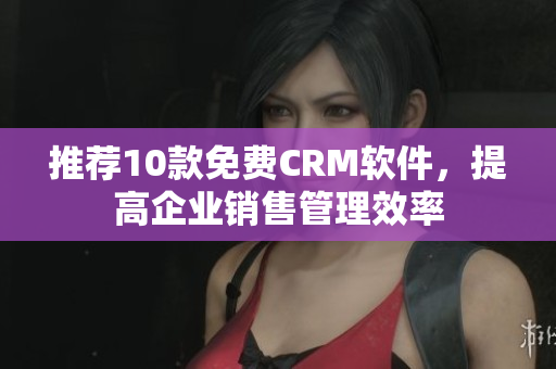 推荐10款免费CRM软件，提高企业销售管理效率