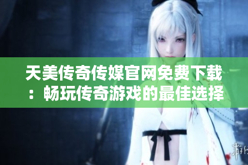 天美传奇传媒官网免费下载：畅玩传奇游戏的最佳选择