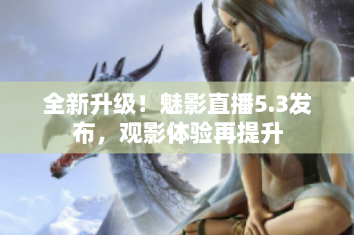 全新升级！魅影直播5.3发布，观影体验再提升