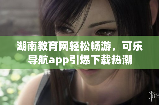 湖南教育网轻松畅游，可乐导航app引爆下载热潮