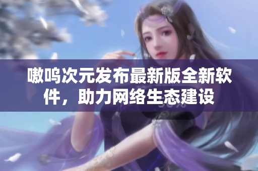 嗷呜次元发布最新版全新软件，助力网络生态建设