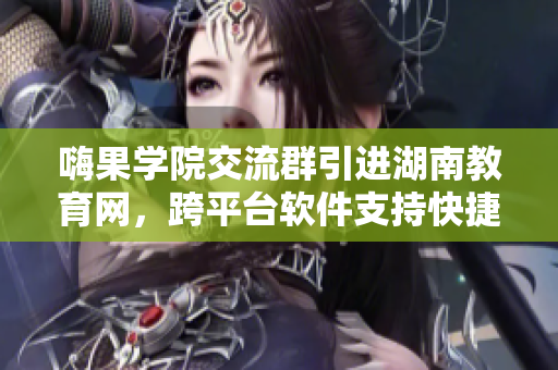 嗨果学院交流群引进湖南教育网，跨平台软件支持快捷导航！
