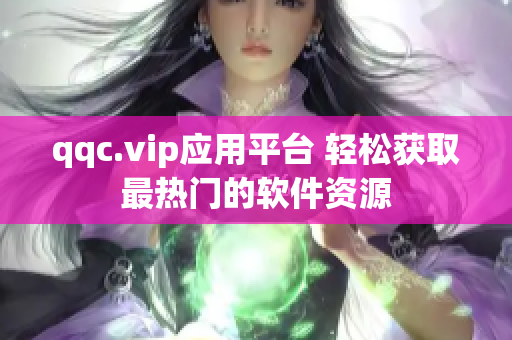 qqc.vip应用平台 轻松获取最热门的软件资源