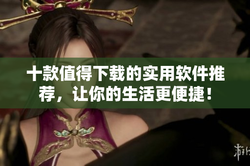 十款值得下载的实用软件推荐，让你的生活更便捷！