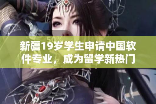 新疆19岁学生申请中国软件专业，成为留学新热门