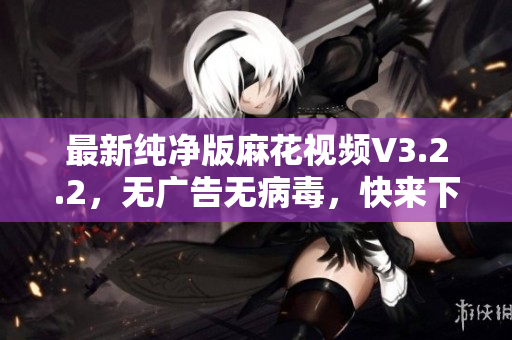 最新纯净版麻花视频V3.2.2，无广告无病毒，快来下载！