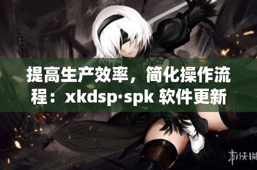 提高生产效率，简化操作流程：xkdsp·spk 软件更新详解