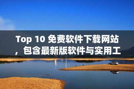 Top 10 免费软件下载网站，包含最新版软件与实用工具