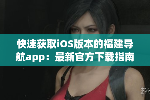 快速获取iOS版本的福建导航app：最新官方下载指南