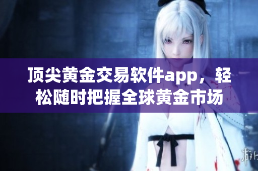 顶尖黄金交易软件app，轻松随时把握全球黄金市场