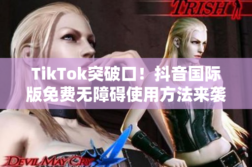 TikTok突破口！抖音国际版免费无障碍使用方法来袭