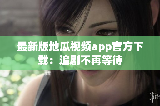 最新版地瓜视频app官方下载：追剧不再等待