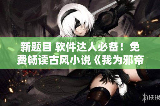 新题目 软件达人必备！免费畅读古风小说《我为邪帝下拉式六》