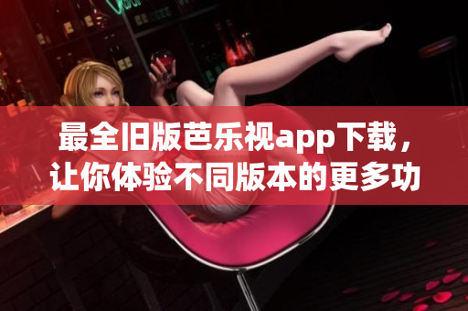 最全旧版芭乐视app下载，让你体验不同版本的更多功能