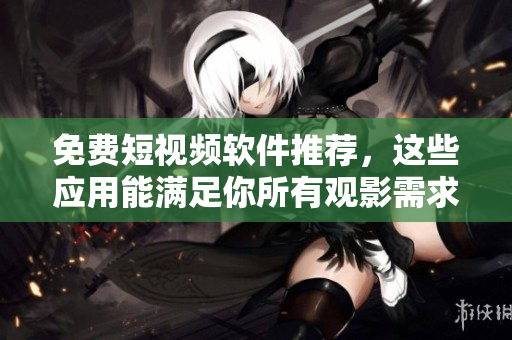 免费短视频软件推荐，这些应用能满足你所有观影需求