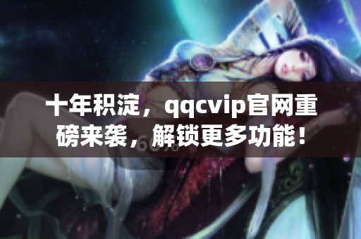 十年积淀，qqcvip官网重磅来袭，解锁更多功能！