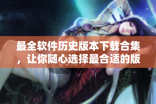 最全软件历史版本下载合集，让你随心选择最合适的版本