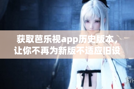 获取芭乐视app历史版本，让你不再为新版不适应旧设备而烦恼！