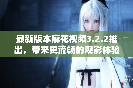 最新版本麻花视频3.2.2推出，带来更流畅的观影体验