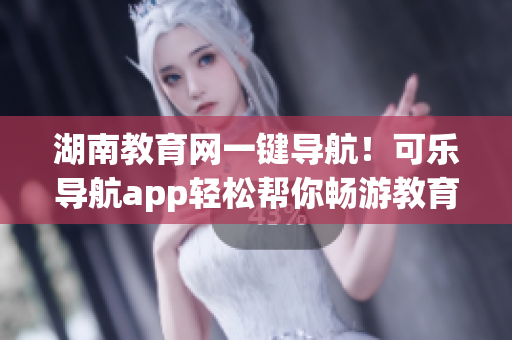 湖南教育网一键导航！可乐导航app轻松帮你畅游教育互联网
