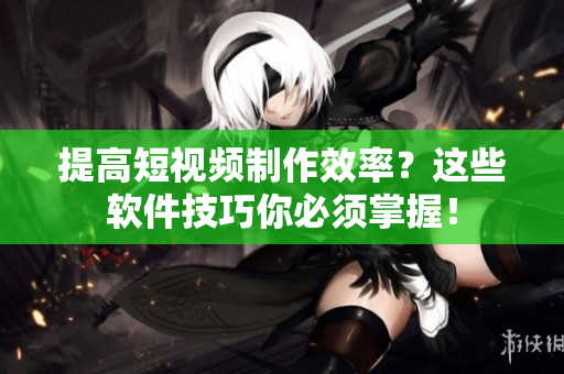 提高短视频制作效率？这些软件技巧你必须掌握！
