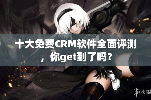十大免费CRM软件全面评测，你get到了吗？