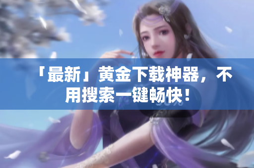 「最新」黄金下载神器，不用搜索一键畅快！