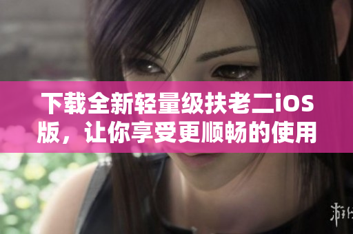 下载全新轻量级扶老二iOS版，让你享受更顺畅的使用体验！