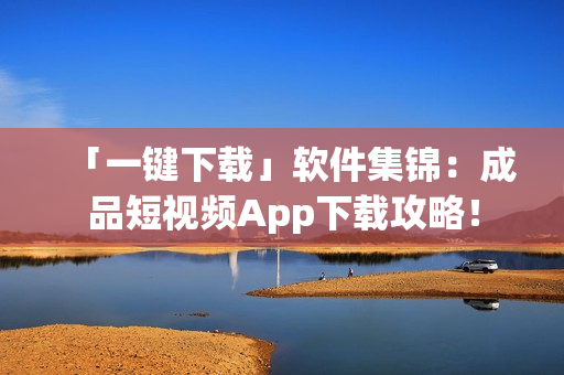 「一键下载」软件集锦：成品短视频App下载攻略！