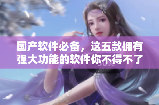 国产软件必备，这五款拥有强大功能的软件你不得不了解。