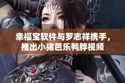 幸福宝软件与罗志祥携手，推出小猪芭乐鸭脖视频