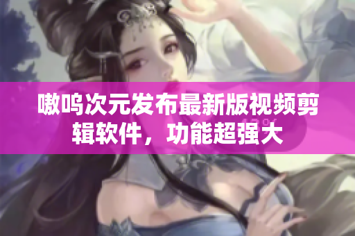 嗷呜次元发布最新版视频剪辑软件，功能超强大