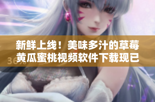 新鲜上线！美味多汁的草莓黄瓜蜜桃视频软件下载现已开启！