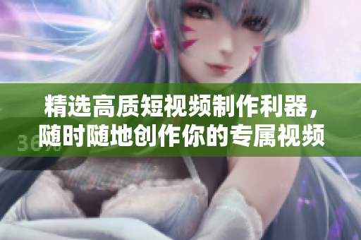 精选高质短视频制作利器，随时随地创作你的专属视频-推荐下载