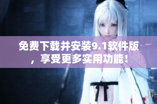 免费下载并安装9.1软件版，享受更多实用功能！