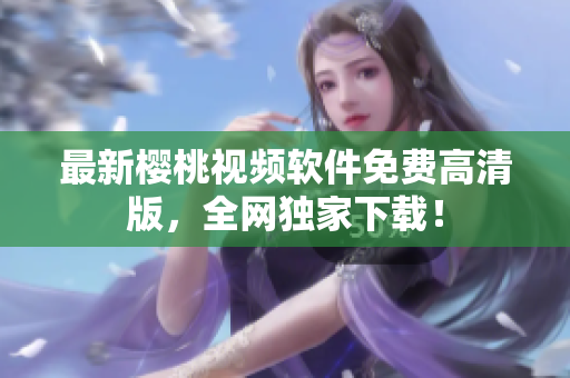最新樱桃视频软件免费高清版，全网独家下载！