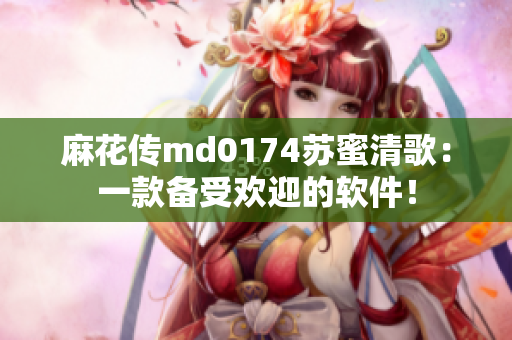 麻花传md0174苏蜜清歌：一款备受欢迎的软件！