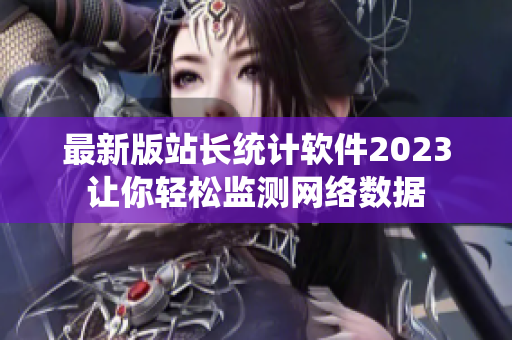 最新版站长统计软件2023让你轻松监测网络数据