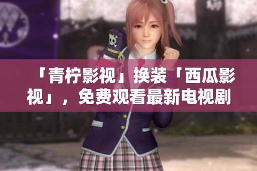 「青柠影视」换装「西瓜影视」，免费观看最新电视剧高清无广告