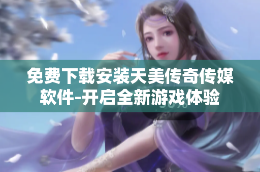 免费下载安装天美传奇传媒软件-开启全新游戏体验