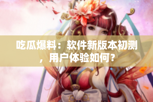 吃瓜爆料：软件新版本初测，用户体验如何？